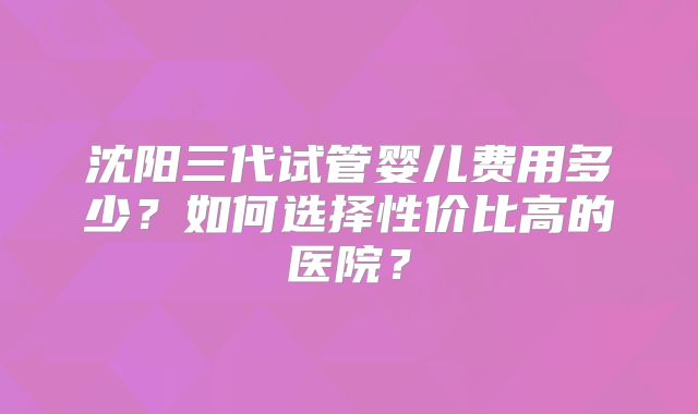 沈阳三代试管婴儿费用多少？如何选择性价比高的医院？