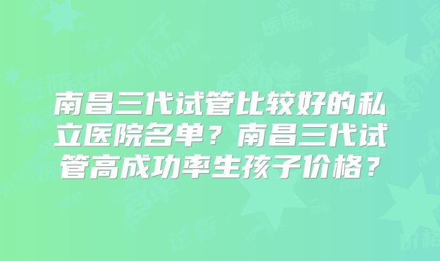南昌三代试管比较好的私立医院名单？南昌三代试管高成功率生孩子价格？