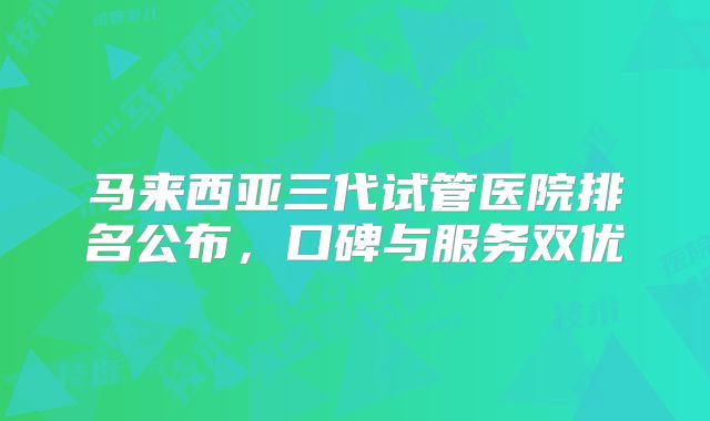马来西亚三代试管医院排名公布，口碑与服务双优
