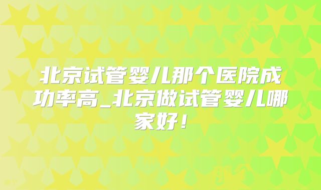 北京试管婴儿那个医院成功率高_北京做试管婴儿哪家好！