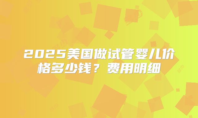 2025美国做试管婴儿价格多少钱？费用明细