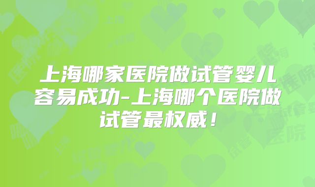 上海哪家医院做试管婴儿容易成功-上海哪个医院做试管最权威！