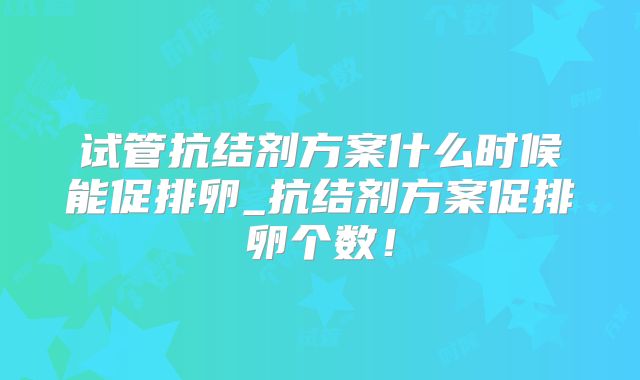 试管抗结剂方案什么时候能促排卵_抗结剂方案促排卵个数！
