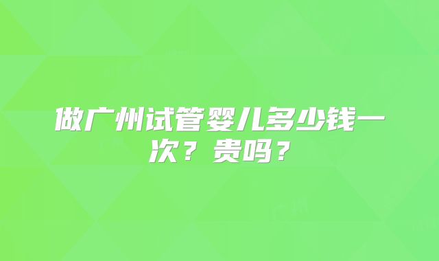 做广州试管婴儿多少钱一次？贵吗？