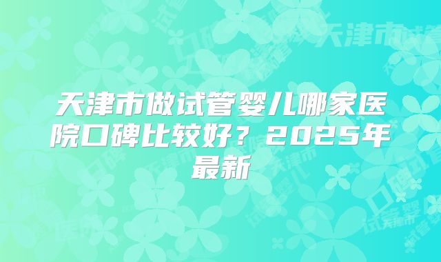 天津市做试管婴儿哪家医院口碑比较好？2025年最新