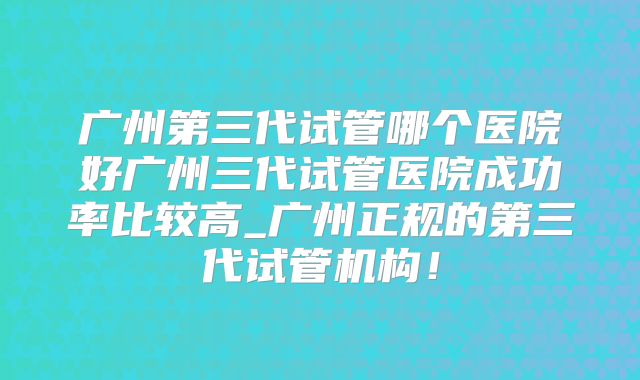 广州第三代试管哪个医院好广州三代试管医院成功率比较高_广州正规的第三代试管机构!