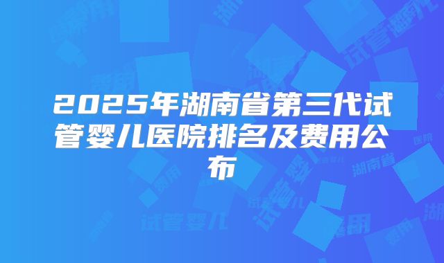 2025年湖南省第三代试管婴儿医院排名及费用公布