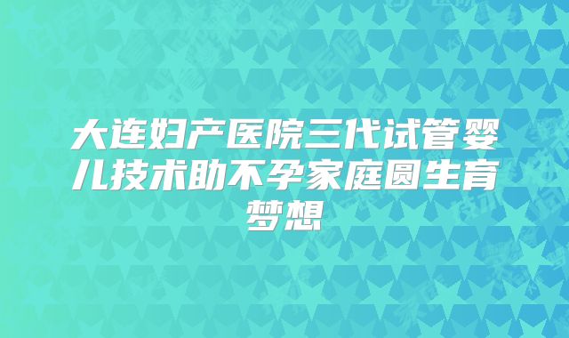 大连妇产医院三代试管婴儿技术助不孕家庭圆生育梦想