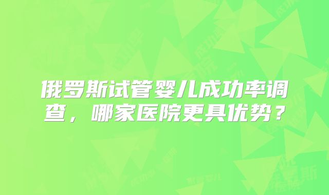 俄罗斯试管婴儿成功率调查,哪家医院更具优势?