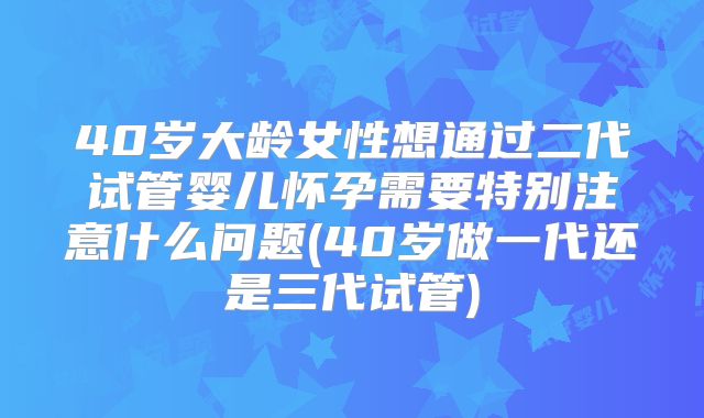 40岁大龄女性想通过二代试管婴儿怀孕需要特别注意什么问题(40岁做一代还是三代试管)