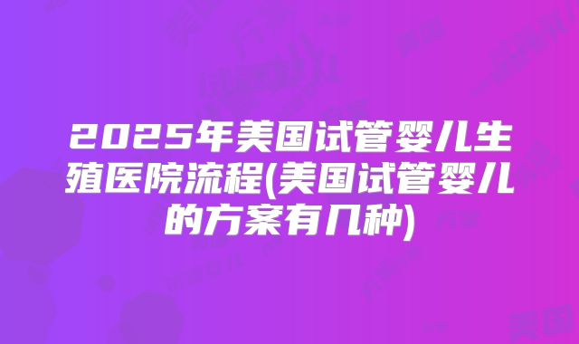 2025年美国试管婴儿生殖医院流程(美国试管婴儿的方案有几种)