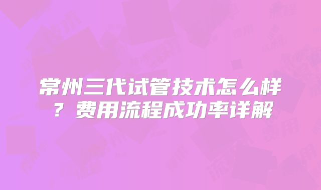 常州三代试管技术怎么样？费用流程成功率详解