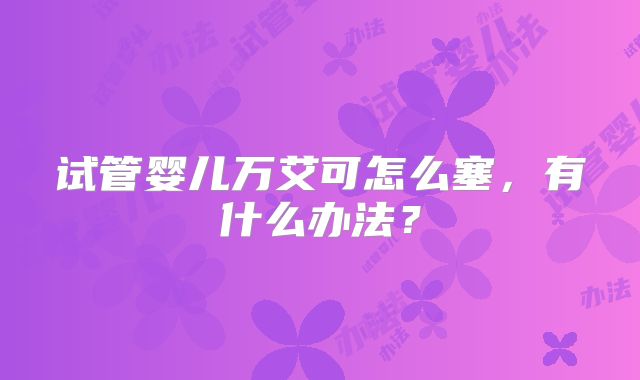 试管婴儿万艾可怎么塞,有什么办法?