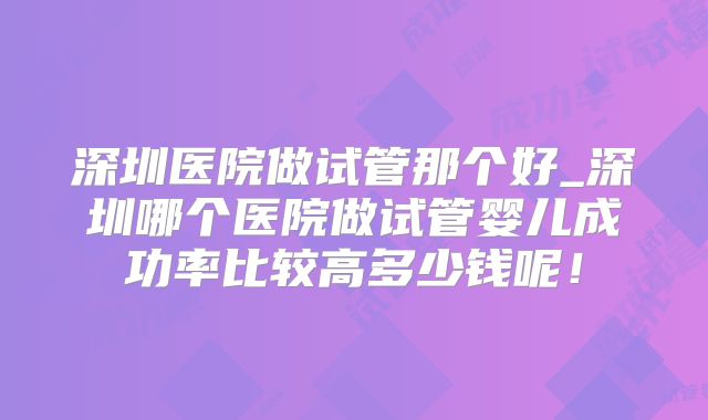 深圳医院做试管那个好_深圳哪个医院做试管婴儿成功率比较高多少钱呢！