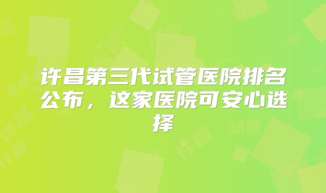 许昌第三代试管医院排名公布，这家医院可安心选择