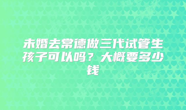 未婚去常德做三代试管生孩子可以吗？大概要多少钱
