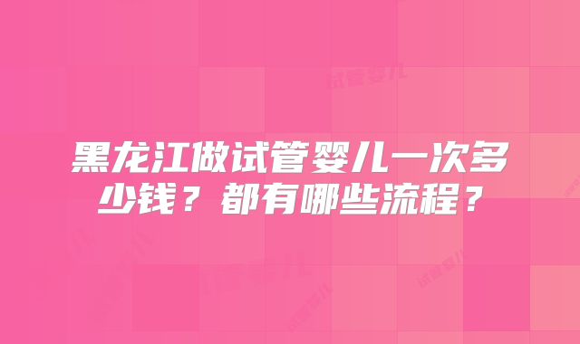 黑龙江做试管婴儿一次多少钱？都有哪些流程？