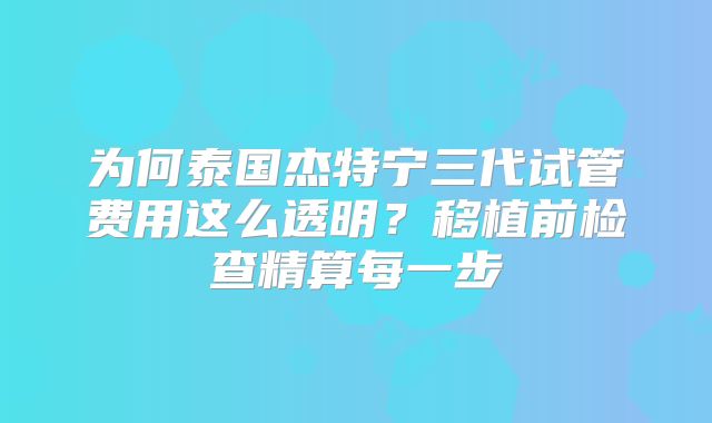 为何泰国杰特宁三代试管费用这么透明？移植前检查精算每一步