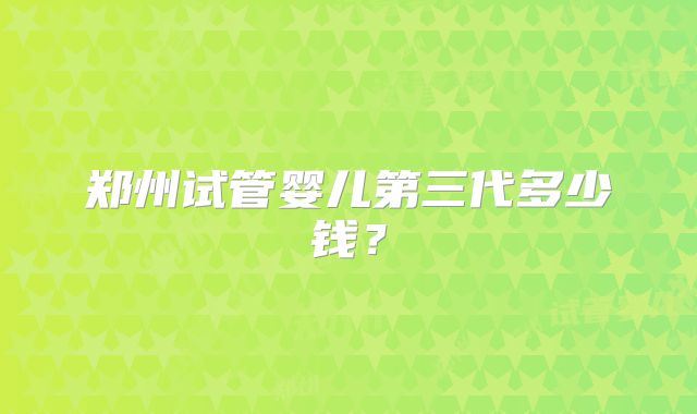 郑州试管婴儿第三代多少钱?
