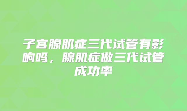 子宫腺肌症三代试管有影响吗，腺肌症做三代试管成功率