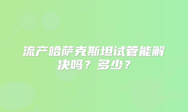流产哈萨克斯坦试管能解决吗？多少？