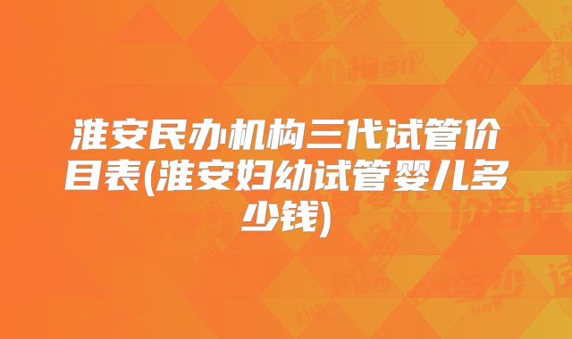淮安民办机构三代试管价目表(淮安妇幼试管婴儿多少钱)