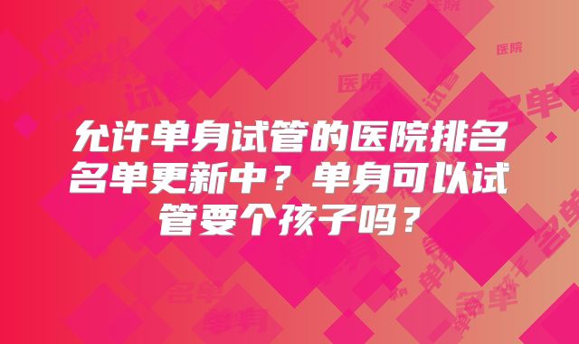允许单身试管的医院排名名单更新中？单身可以试管要个孩子吗？
