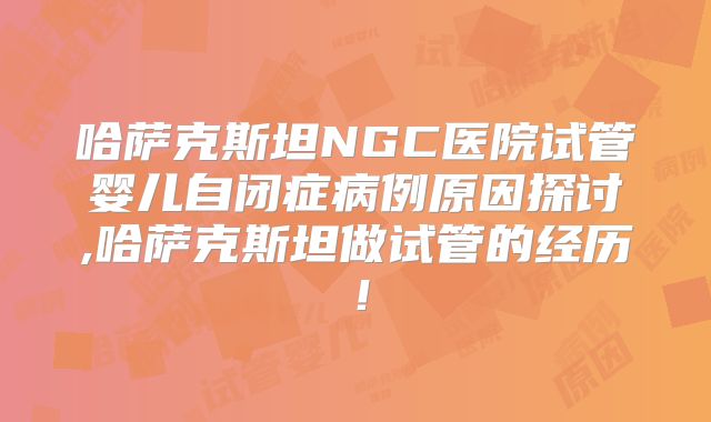 哈萨克斯坦NGC医院试管婴儿自闭症病例原因探讨,哈萨克斯坦做试管的经历！