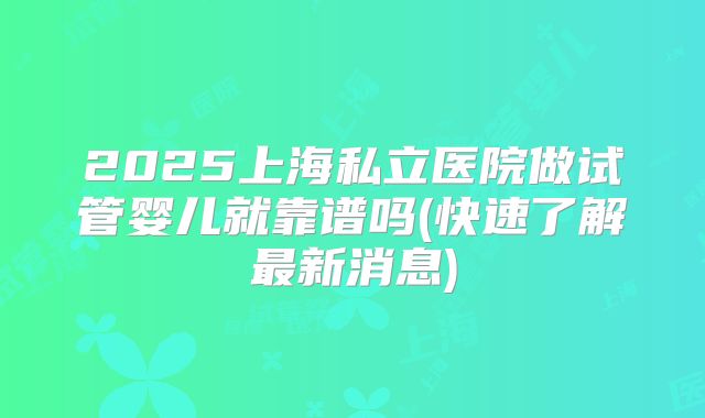 2025上海私立医院做试管婴儿就靠谱吗(快速了解最新消息)
