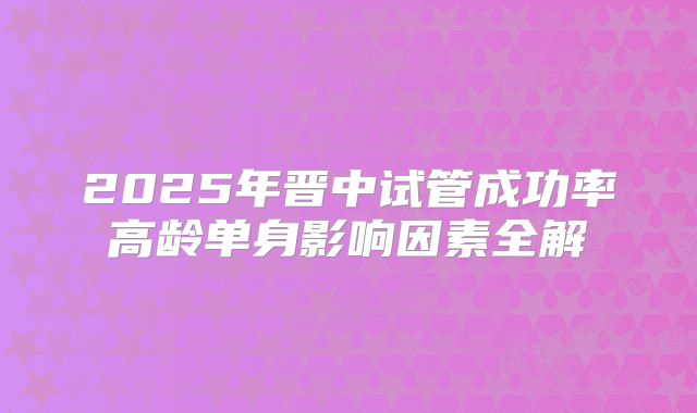 2025年晋中试管成功率高龄单身影响因素全解