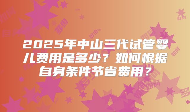 2025年中山三代试管婴儿费用是多少？如何根据自身条件节省费用？