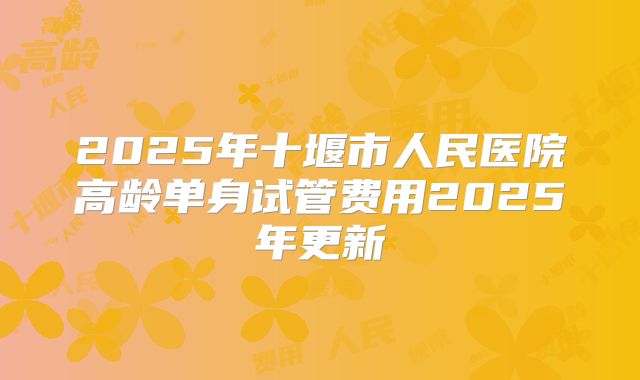 2025年十堰市人民医院高龄单身试管费用2025年更新