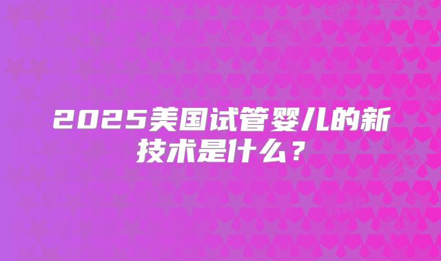 2025美国试管婴儿的新技术是什么？