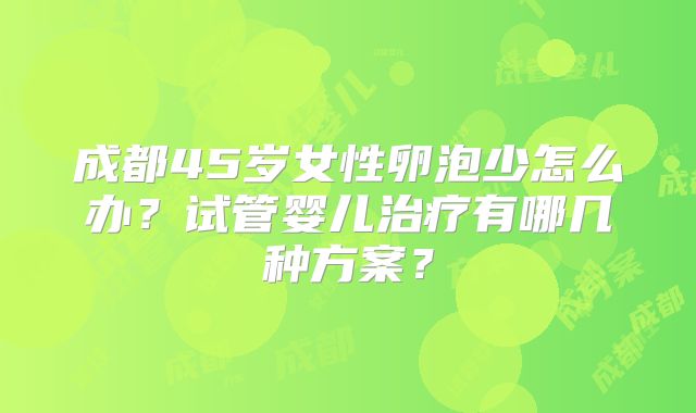 成都45岁女性卵泡少怎么办？试管婴儿治疗有哪几种方案？