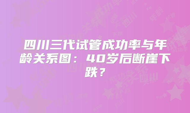 四川三代试管成功率与年龄关系图：40岁后断崖下跌？