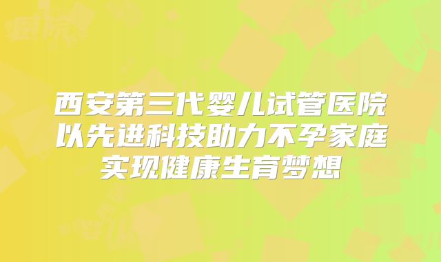 西安第三代婴儿试管医院以先进科技助力不孕家庭实现健康生育梦想
