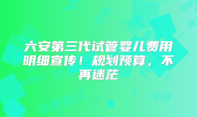 六安第三代试管婴儿费用明细宣传！规划预算，不再迷茫