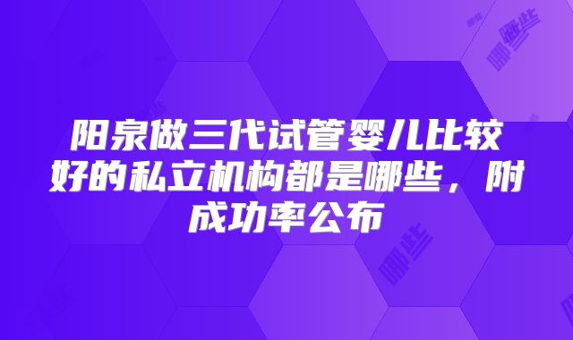 阳泉做三代试管婴儿比较好的私立机构都是哪些，附成功率公布