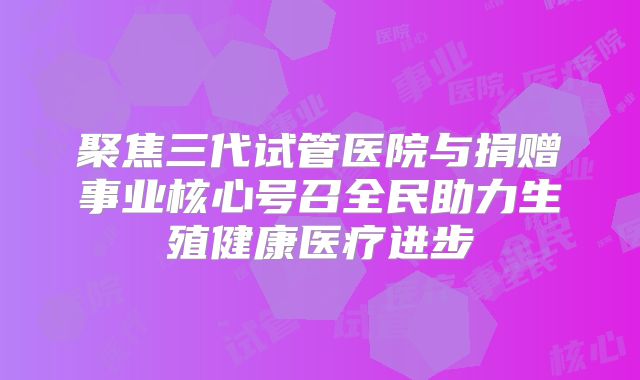 聚焦三代试管医院与捐赠事业核心号召全民助力生殖健康医疗进步