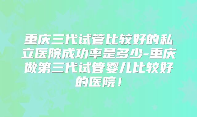重庆三代试管比较好的私立医院成功率是多少-重庆做第三代试管婴儿比较好的医院！