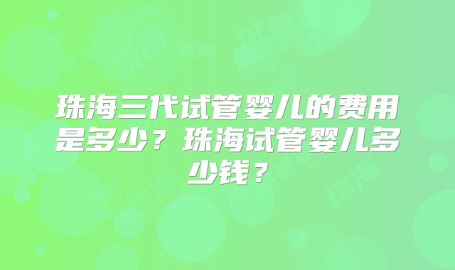珠海三代试管婴儿的费用是多少？珠海试管婴儿多少钱？