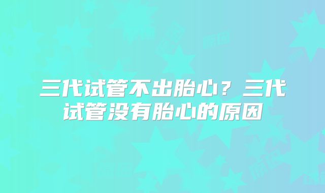 三代试管不出胎心？三代试管没有胎心的原因