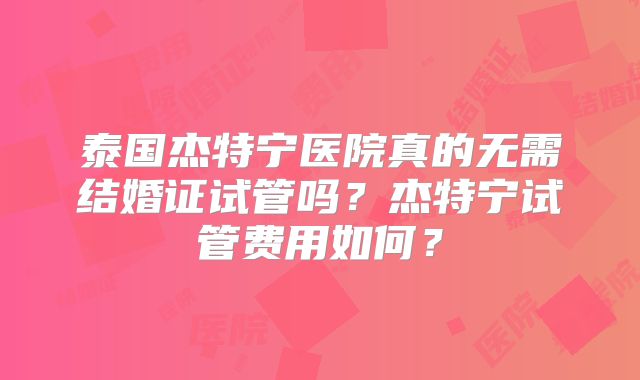 泰国杰特宁医院真的无需结婚证试管吗？杰特宁试管费用如何？