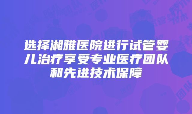 选择湘雅医院进行试管婴儿治疗享受专业医疗团队和先进技术保障