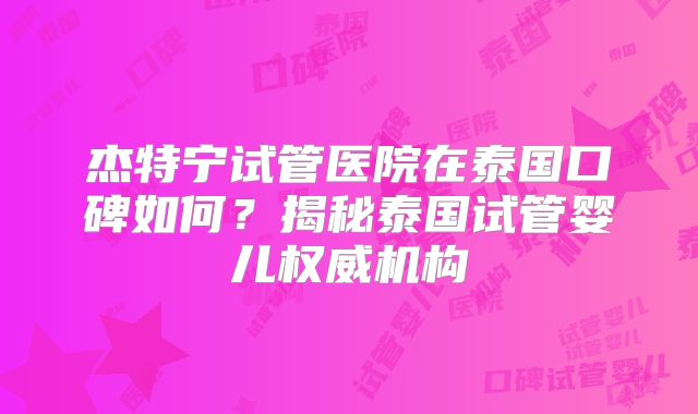 杰特宁试管医院在泰国口碑如何？揭秘泰国试管婴儿权威机构