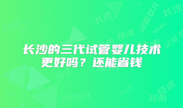 长沙的三代试管婴儿技术更好吗？还能省钱