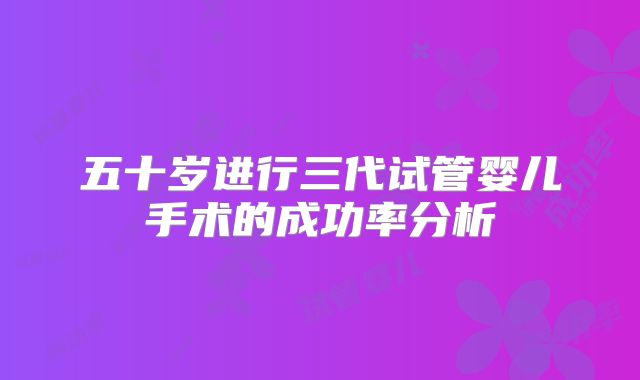五十岁进行三代试管婴儿手术的成功率分析