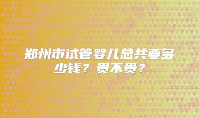 郑州市试管婴儿总共要多少钱？贵不贵？