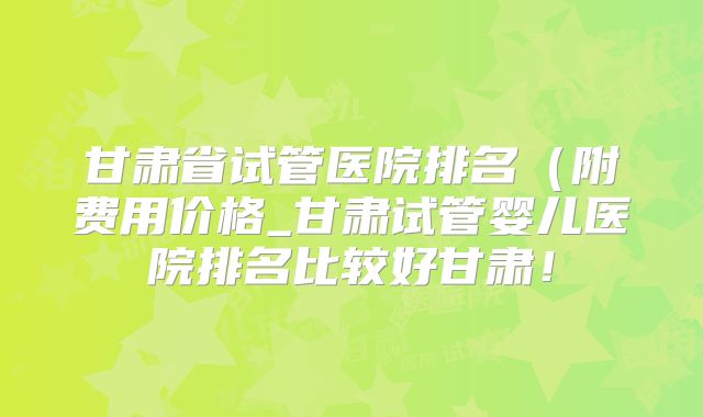 甘肃省试管医院排名(附费用价格_甘肃试管婴儿医院排名比较好甘肃!