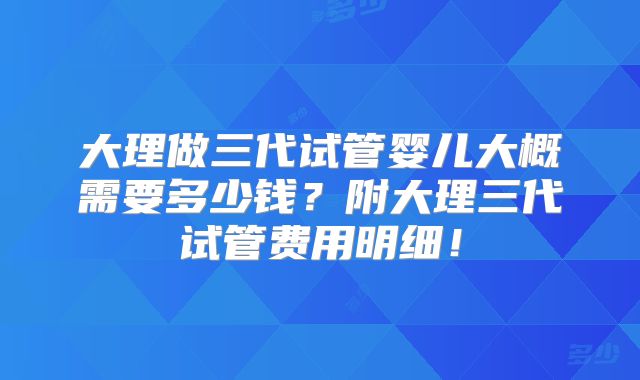 大理做三代试管婴儿大概需要多少钱？附大理三代试管费用明细！